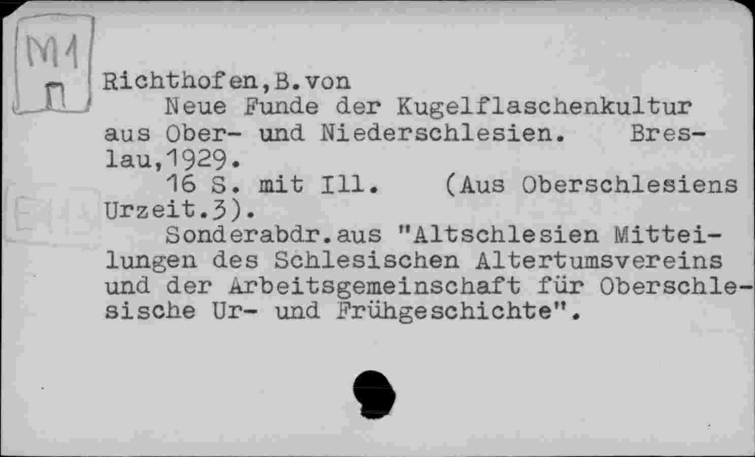 ﻿№4
p Richthofen,B.von
..JL J Neue Funde der Kugelflaschenkultur aus Ober- und Niederschlesien. Breslau, 1929*
16S. mit Ill. (Aus Oberschlesiens Urzeit.3)•
Sonderabdr.aus ’’Altschlesien Mitteilungen des Schlesischen Altertumsvereins und der Arbeitsgemeinschaft für Oberschlesische Ur- und Frühgeschichte”.